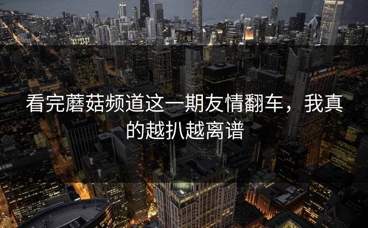 看完蘑菇频道这一期友情翻车,我真的越扒越离谱 看完蘑菇频道这一期友情翻车,我真的越扒越离谱
