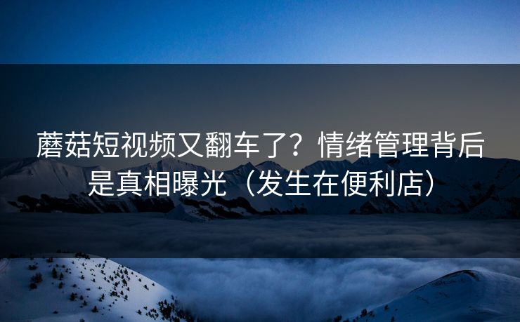 蘑菇短视频又翻车了？情绪管理背后是真相曝光（发生在便利店）