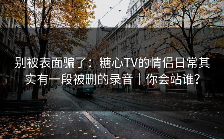 别被表面骗了：糖心TV的情侣日常其实有一段被删的录音｜你会站谁？