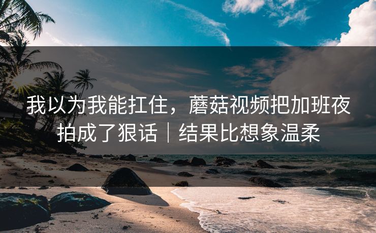 我以为我能扛住，蘑菇视频把加班夜拍成了狠话｜结果比想象温柔