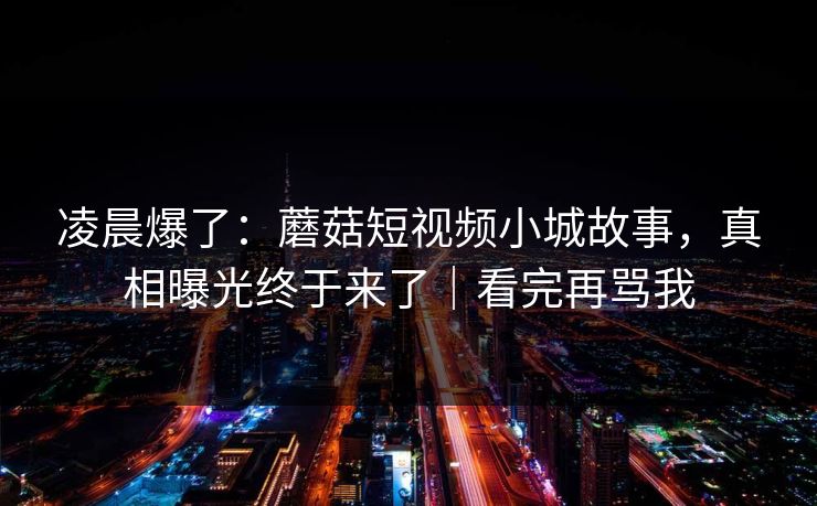 凌晨爆了：蘑菇短视频小城故事，真相曝光终于来了｜看完再骂我