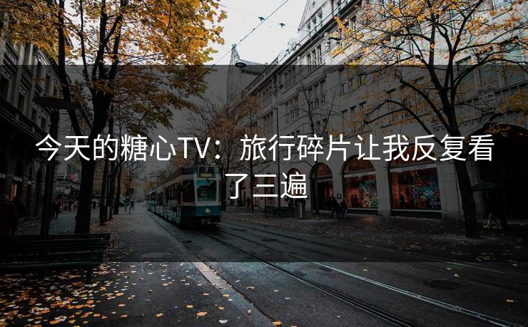 今天的糖心TV:旅行碎片让我反复看了三遍 今天的糖心TV:旅行碎片让我反复看了三遍