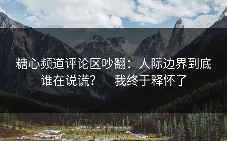 糖心频道评论区吵翻:人际边界到底谁在说谎?|我终于释怀了 糖心频道评论区吵翻:人际边界到底谁在说谎?|我终于释怀了