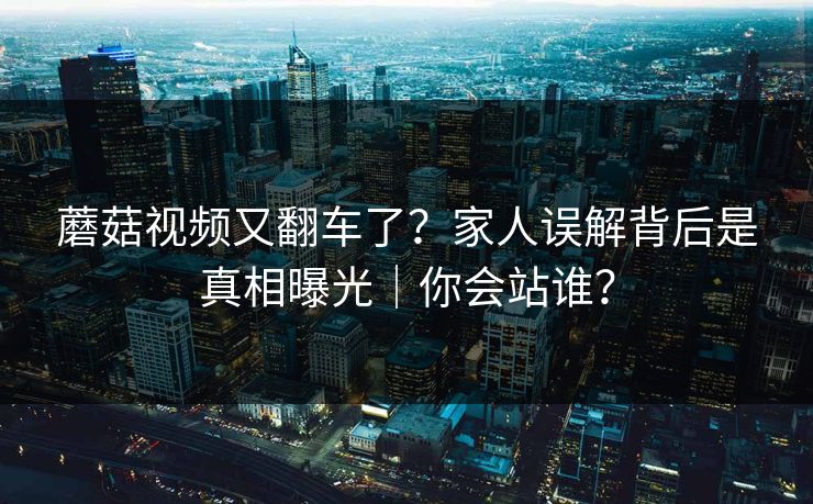 蘑菇视频又翻车了?家人误解背后是真相曝光|你会站谁? 蘑菇视频又翻车了?家人误解背后是真相曝光|你会站谁?