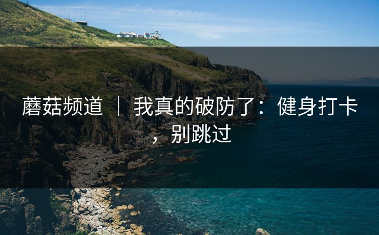 蘑菇频道 | 我真的破防了:健身打卡,别跳过 蘑菇频道 | 我真的破防了:健身打卡,别跳过