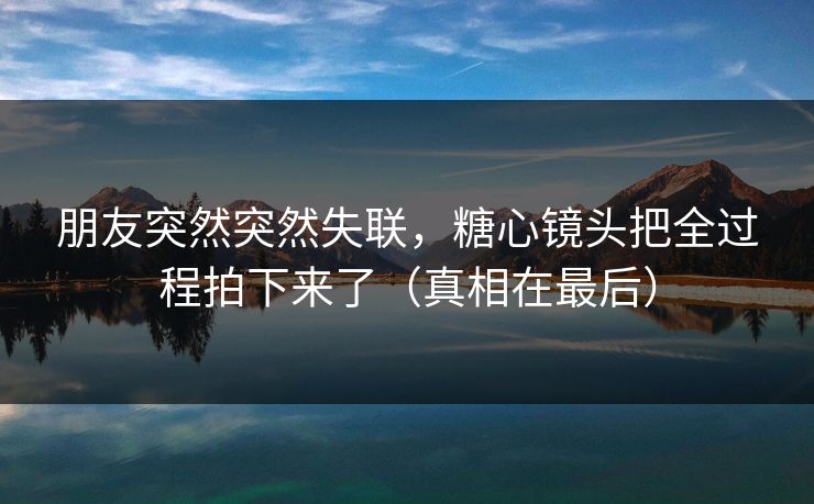 朋友突然突然失联,糖心镜头把全过程拍下来了(真相在最后) 朋友突然突然失联,糖心镜头把全过程拍下来了(真相在最后)
