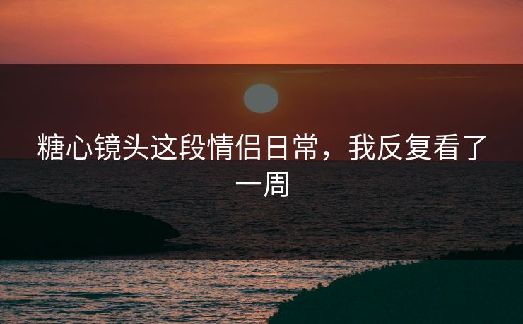 糖心镜头这段情侣日常,我反复看了一周 糖心镜头这段情侣日常,我反复看了一周