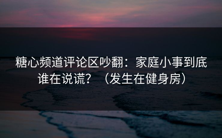 糖心频道评论区吵翻:家庭小事到底谁在说谎?(发生在健身房) 糖心频道评论区吵翻:家庭小事到底谁在说谎?(发生在健身房)