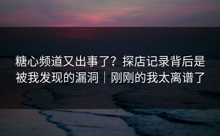 糖心频道又出事了?探店记录背后是被我发现的漏洞|刚刚的我太离谱了 糖心频道又出事了?探店记录背后是被我发现的漏洞|刚刚的我太离谱了