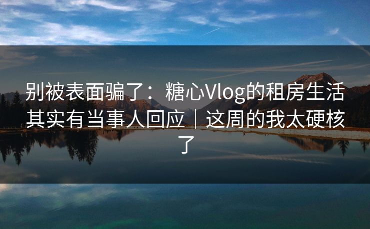 别被表面骗了:糖心Vlog的租房生活其实有当事人回应|这周的我太硬核了 别被表面骗了:糖心Vlog的租房生活其实有当事人回应|这周的我太硬核了