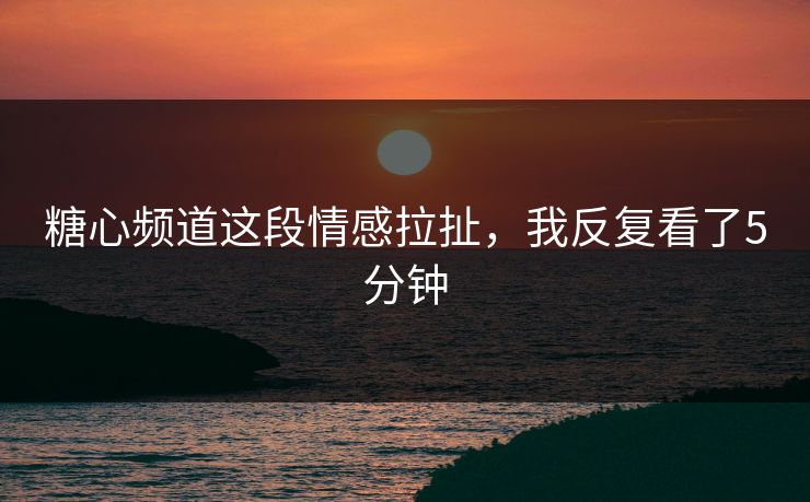 糖心频道这段情感拉扯,我反复看了5分钟 糖心频道这段情感拉扯,我反复看了5分钟