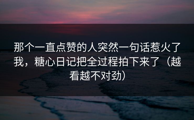 那个一直点赞的人突然一句话惹火了我,糖心日记把全过程拍下来了(越看越不对劲) 那个一直点赞的人突然一句话惹火了我,糖心日记把全过程拍下来了(越看越不对劲)