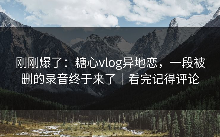 刚刚爆了:糖心vlog异地恋,一段被删的录音终于来了|看完记得评论 刚刚爆了:糖心vlog异地恋,一段被删的录音终于来了|看完记得评论