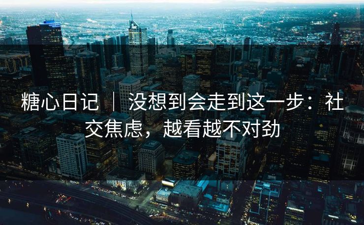 糖心日记 | 没想到会走到这一步:社交焦虑,越看越不对劲 糖心日记 | 没想到会走到这一步:社交焦虑,越看越不对劲