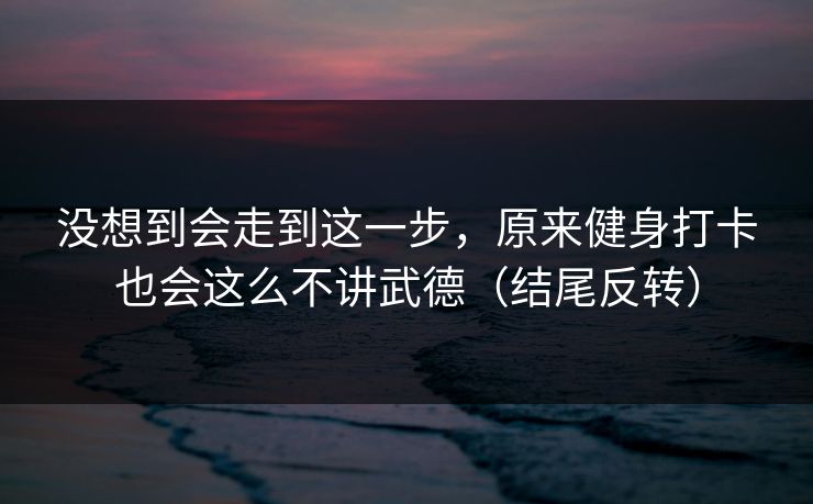 没想到会走到这一步,原来健身打卡也会这么不讲武德(结尾反转) 没想到会走到这一步,原来健身打卡也会这么不讲武德(结尾反转)