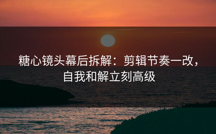 糖心镜头幕后拆解:剪辑节奏一改,自我和解立刻高级 糖心镜头幕后拆解:剪辑节奏一改,自我和解立刻高级