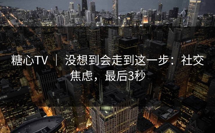 糖心TV | 没想到会走到这一步:社交焦虑,最后3秒 糖心TV | 没想到会走到这一步:社交焦虑,最后3秒