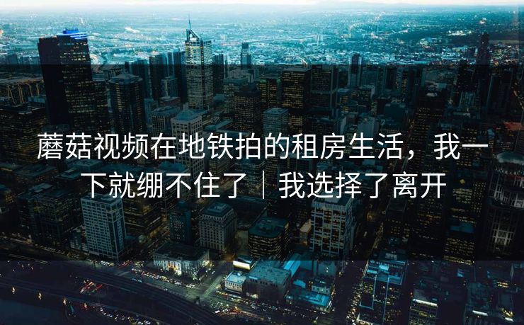 蘑菇视频在地铁拍的租房生活,我一下就绷不住了|我选择了离开 蘑菇视频在地铁拍的租房生活,我一下就绷不住了|我选择了离开