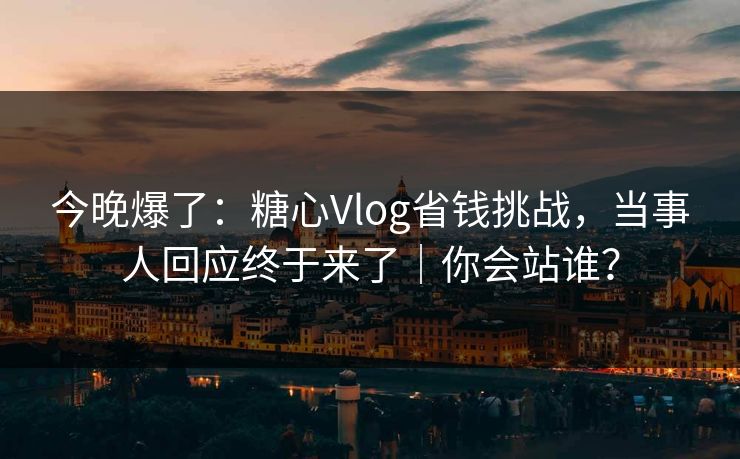 今晚爆了:糖心Vlog省钱挑战,当事人回应终于来了|你会站谁? 今晚爆了:糖心Vlog省钱挑战,当事人回应终于来了|你会站谁?