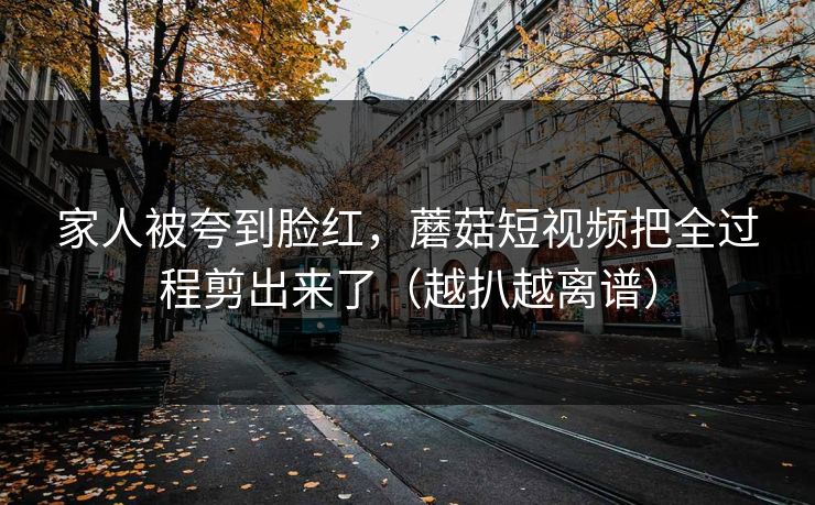 家人被夸到脸红,蘑菇短视频把全过程剪出来了(越扒越离谱) 家人被夸到脸红,蘑菇短视频把全过程剪出来了(越扒越离谱)