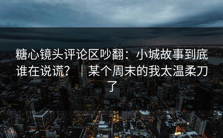 糖心镜头评论区吵翻:小城故事到底谁在说谎?|某个周末的我太温柔刀了 糖心镜头评论区吵翻:小城故事到底谁在说谎?|某个周末的我太温柔刀了