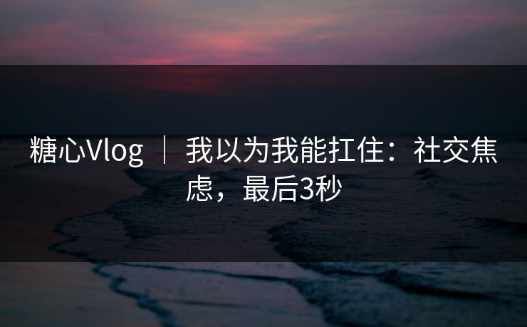 糖心Vlog | 我以为我能扛住:社交焦虑,最后3秒 糖心Vlog | 我以为我能扛住:社交焦虑,最后3秒