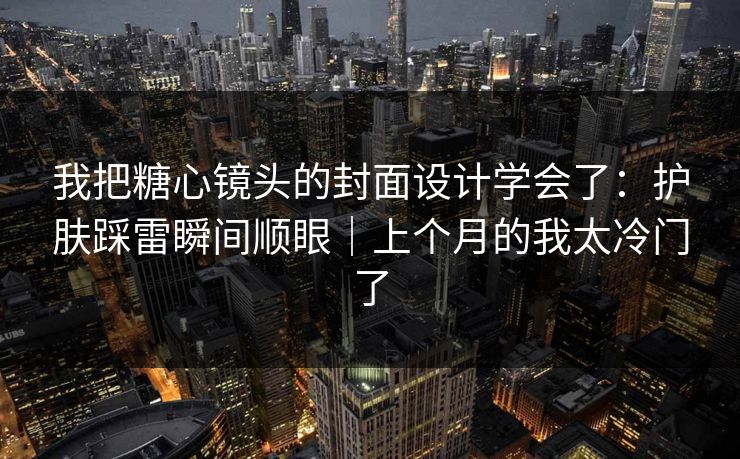 我把糖心镜头的封面设计学会了:护肤踩雷瞬间顺眼|上个月的我太冷门了 我把糖心镜头的封面设计学会了:护肤踩雷瞬间顺眼|上个月的我太冷门了