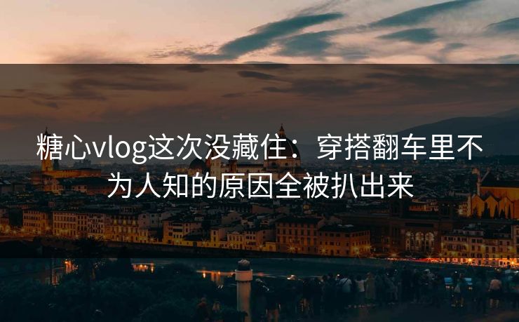 糖心vlog这次没藏住：穿搭翻车里不为人知的原因全被扒出来
