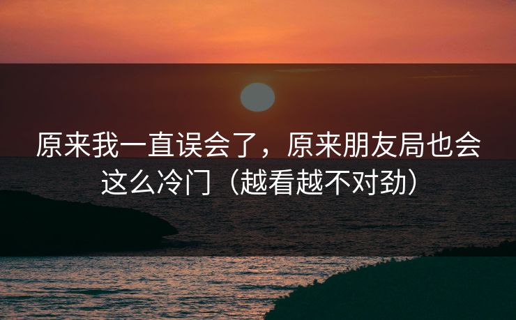 原来我一直误会了,原来朋友局也会这么冷门(越看越不对劲) 原来我一直误会了,原来朋友局也会这么冷门(越看越不对劲)