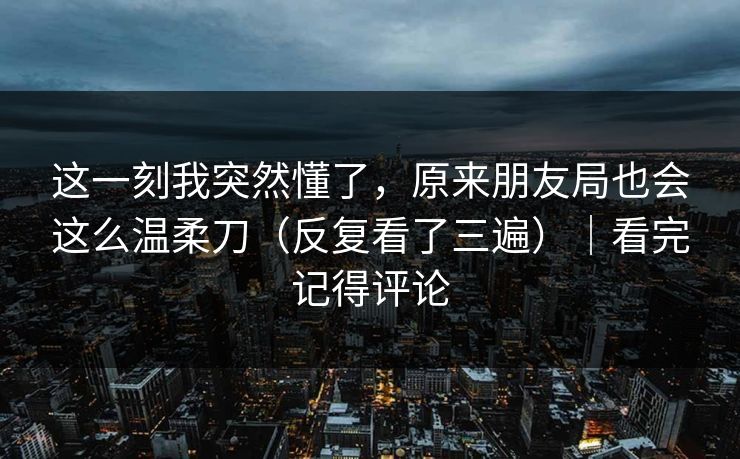 这一刻我突然懂了,原来朋友局也会这么温柔刀(反复看了三遍)|看完记得评论 这一刻我突然懂了,原来朋友局也会这么温柔刀(反复看了三遍)|看完记得评论