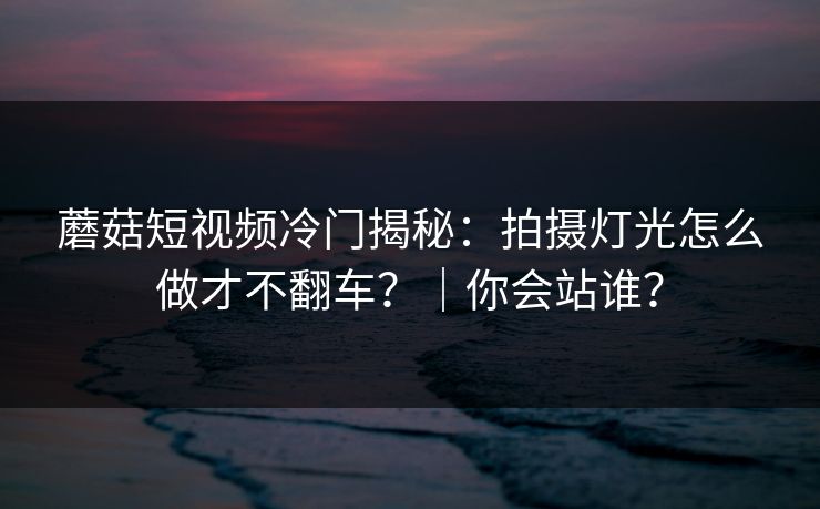 蘑菇短视频冷门揭秘:拍摄灯光怎么做才不翻车?|你会站谁? 蘑菇短视频冷门揭秘:拍摄灯光怎么做才不翻车?|你会站谁?