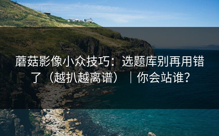 蘑菇影像小众技巧:选题库别再用错了(越扒越离谱)|你会站谁? 蘑菇影像小众技巧:选题库别再用错了(越扒越离谱)|你会站谁?