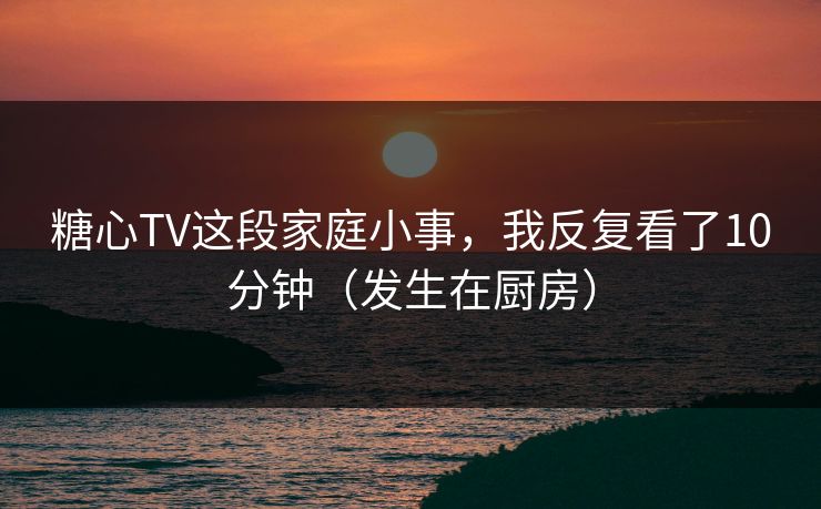 糖心TV这段家庭小事,我反复看了10分钟(发生在厨房) 糖心TV这段家庭小事,我反复看了10分钟(发生在厨房)