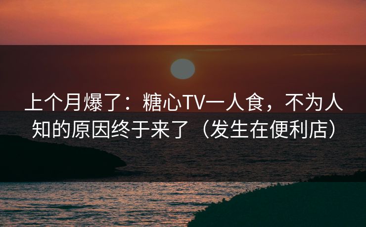上个月爆了:糖心TV一人食,不为人知的原因终于来了(发生在便利店) 上个月爆了:糖心TV一人食,不为人知的原因终于来了(发生在便利店)