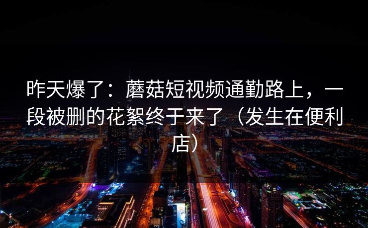 昨天爆了:蘑菇短视频通勤路上,一段被删的花絮终于来了(发生在便利店) 昨天爆了:蘑菇短视频通勤路上,一段被删的花絮终于来了(发生在便利店)