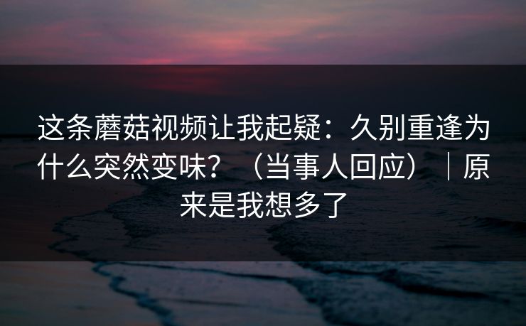 这条蘑菇视频让我起疑:久别重逢为什么突然变味?(当事人回应)|原来是我想多了 这条蘑菇视频让我起疑:久别重逢为什么突然变味?(当事人回应)|原来是我想多了
