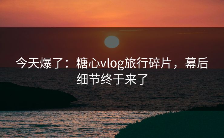 今天爆了:糖心vlog旅行碎片,幕后细节终于来了 今天爆了:糖心vlog旅行碎片,幕后细节终于来了