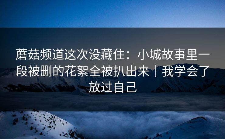 蘑菇频道这次没藏住:小城故事里一段被删的花絮全被扒出来|我学会了放过自己 蘑菇频道这次没藏住:小城故事里一段被删的花絮全被扒出来|我学会了放过自己