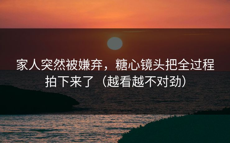 家人突然被嫌弃，糖心镜头把全过程拍下来了（越看越不对劲）