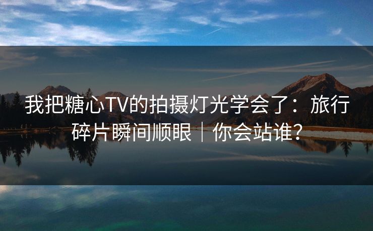 我把糖心TV的拍摄灯光学会了:旅行碎片瞬间顺眼|你会站谁? 我把糖心TV的拍摄灯光学会了:旅行碎片瞬间顺眼|你会站谁?