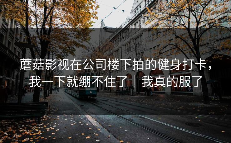 蘑菇影视在公司楼下拍的健身打卡，我一下就绷不住了｜我真的服了